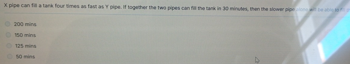 X pipe can fill a tank four times as fast as Y pipe. If together the two pipes can fill the tank in 30 minutes, then the slower pipe alone will be able to fill th
200 mins
150 mins
125 mins
50 mins