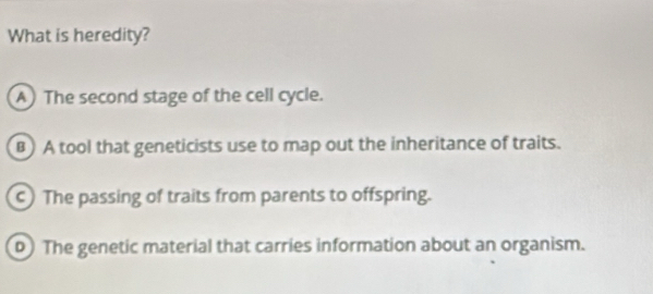 What is heredity?
A) The second stage of the cell cycle.
B) A tool that geneticists use to map out the inheritance of traits.
c) The passing of traits from parents to offspring.
0) The genetic material that carries information about an organism.