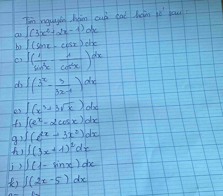 Tim ngugen ham cuá cad ham sò sau 
a ∈t (3x^2+2x-1)dx
b) ∈t (sin x-cos x)dx
c) ∈t ( 1/sin^2x - 1/cos^2x )dx
d ∈t (3^x- 3/3x-1 )dx
e) ∈t (x^3+3sqrt(x))dx
(f) ∈t (e^x-2cos x)dx
8) ∈t (e^(2x)+3x^2)dx
() ∈t (3x+1)^2dx
j) ∈t (1-sin x)dx
) ∈t (2x-5)dx