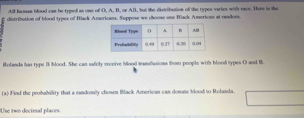 All human blood can be typed as one of O, A, B, or AB, but the distribution of the types varies with race. Here is the 
distribution of blood types of Black Americans. Suppose we choose one Black American at random. 
Rolanda has type B blood. She can safely receive blood transfusions from people with blood types O and B. 
(a) Find the probability that a randomly chosen Black American can donate blood to Rolanda. 
Use two decimal places.