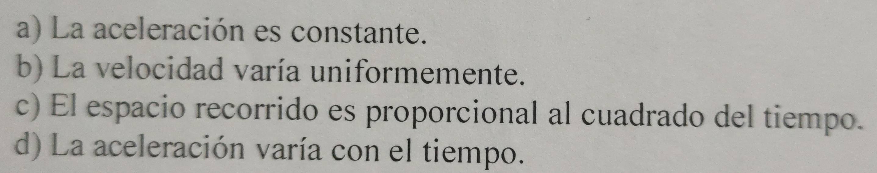 a) La aceleración es constante.
b) La velocidad varía uniformemente.
c) El espacio recorrido es proporcional al cuadrado del tiempo.
d) La aceleración varía con el tiempo.