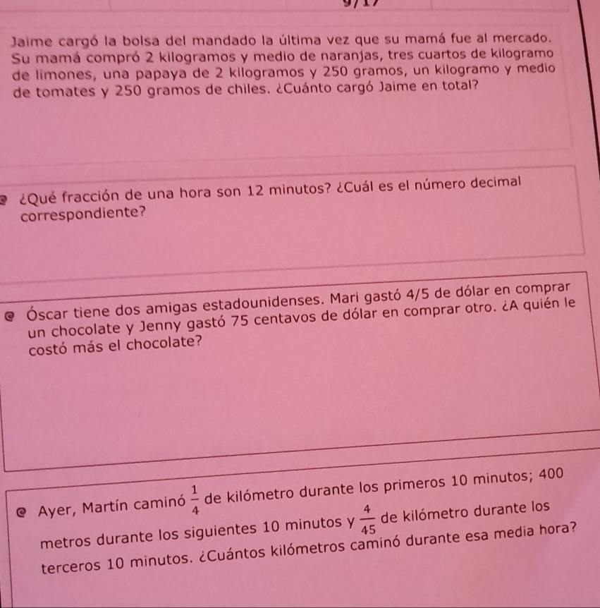 Jaime cargó la bolsa del mandado la última vez que su mamá fue al mercado. 
Su mamá compró 2 kilogramos y medio de naranjas, tres cuartos de kilogramo 
de limones, una papaya de 2 kilogramos y 250 gramos, un kilogramo y medio 
de tomates y 250 gramos de chiles. ¿Cuánto cargó Jaime en total? 
L ¿Qué fracción de una hora son 12 minutos? ¿Cuál es el número decimal 
correspondiente? 
Óscar tiene dos amigas estadounidenses. Mari gastó 4/5 de dólar en comprar 
un chocolate y Jenny gastó 75 centavos de dólar en comprar otro. ¿A quién le 
costó más el chocolate? 
Ayer, Martín caminó  1/4  de kilómetro durante los primeros 10 minutos; 400
metros durante los siguientes 10 minutos y  4/45  de kilómetro durante los 
terceros 10 minutos. ¿Cuántos kilómetros caminó durante esa media hora?