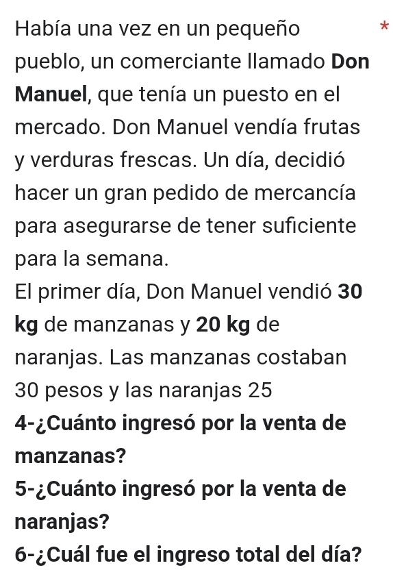 Había una vez en un pequeño 
* 
pueblo, un comerciante llamado Don 
Manuel, que tenía un puesto en el 
mercado. Don Manuel vendía frutas 
y verduras frescas. Un día, decidió 
hacer un gran pedido de mercancía 
para asegurarse de tener suficiente 
para la semana. 
El primer día, Don Manuel vendió 30
kg de manzanas y 20 kg de 
naranjas. Las manzanas costaban
30 pesos y las naranjas 25
4-¿Cuánto ingresó por la venta de 
manzanas? 
5-¿Cuánto ingresó por la venta de 
naranjas? 
6-¿Cuál fue el ingreso total del día?