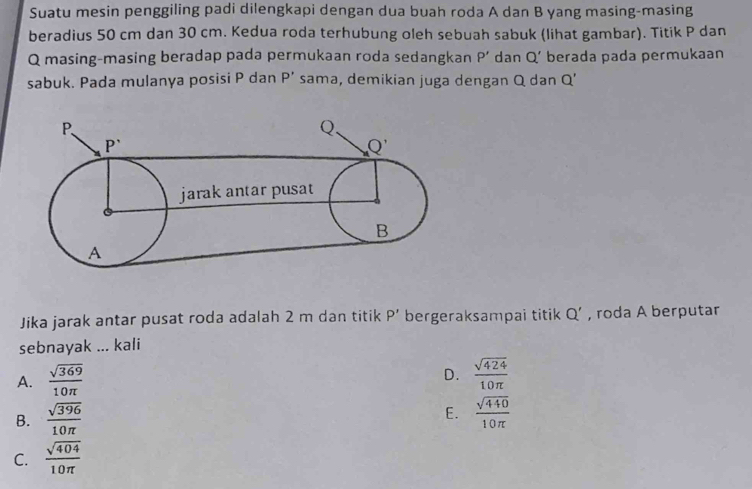 Suatu mesin penggiling padi dilengkapi dengan dua buah roda A dan B yang masing-masing
beradius 50 cm dan 30 cm. Kedua roda terhubung oleh sebuah sabuk (lihat gambar). Titik P dan
Q masing-masing beradap pada permukaan roda sedangkan P' dan Q' berada pada permukaan
sabuk. Pada mulanya posisi P dan P' sama, demikian juga dengan Q dan Q'
Jika jarak antar pusat roda adalah 2 m dan titik P' bergeraksampai titik Q' , roda A berputar
sebnayak ... kali
D.
A.  sqrt(369)/10π    sqrt(424)/10π  
E.
B.  sqrt(396)/10π    sqrt(440)/10π  
C.  sqrt(404)/10π  