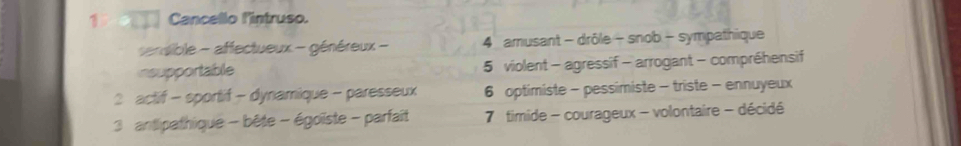 Cancello l'intruso.
enaible - affectueux - généreux - 4 amusant - drôle - snob - sympathique
nsupportable 5 violent - agressif - arrogant - compréhensif
2 actif - sportif - dynamique - paresseux 6 optimiste - pessimiste - triste - ennuyeux
3 antipathique - bête - égoïste - parfait 7 timide - courageux - volontaire - décidé