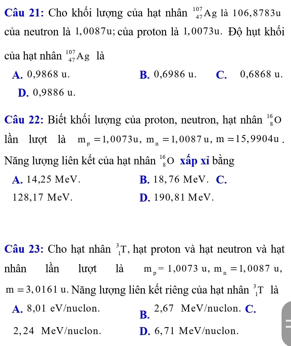 Cho khối lượng của hạt nhân _(47)^(107)Ag là 106,8783u
của neutron là 1,0087u; của proton là 1,0073u. Độ hụt khối
của hạt nhân _(47)^(107)Ag là
A. 0,9868 u. B. 0,6986 u. C. 0,6868 u.
D. 0,9886 u.
Câu 22: Biết khối lượng của proton, neutron, hạt nhân _8^(1
lần lượt là m_p)=1,0073u, m_n=1,0087u, m=15,9904u. 
Năng lượng liên kết của hạt nhân beginarrayr 16 8endarray ( 0 xấp xỉ bằng
A. 14,25 MeV. B. 18, 76 MeV. C.
128,17 MeV. D. 190,81 MeV.
Câu 23: Cho hạt nhân _1^(3T , hạt proton và hạt neutron và hạt
nhân lhat a)r 1 lượt là m_p=1,0073 u, m_n=1,0087 U 1、
m=3,0161 u 1. Năng lượng liên kết riêng của hạt nhân _1^3T là
A. 8,01 eV/nuclon.
B. 2,67 MeV/nuclon. C.
2, 24 MeV/nuclon. D. 6,71 MeV/nuclon.