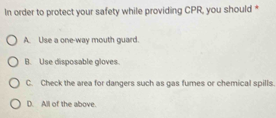 In order to protect your safety while providing CPR, you should *
A. Use a one-way mouth guard.
B. Use disposable gloves.
C. Check the area for dangers such as gas fumes or chemical spills.
D. All of the above.