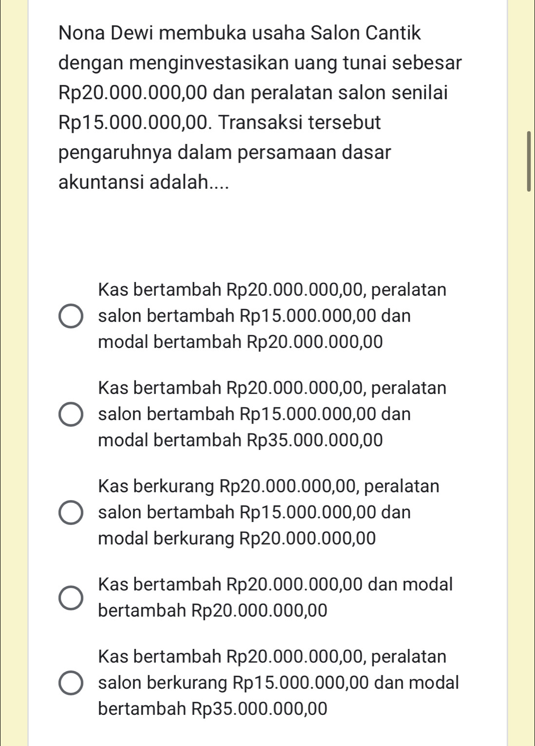 Nona Dewi membuka usaha Salon Cantik
dengan menginvestasikan uang tunai sebesar
Rp20.000.000,00 dan peralatan salon senilai
Rp15.000.000,00. Transaksi tersebut
pengaruhnya dalam persamaan dasar
akuntansi adalah....
Kas bertambah Rp20.000.000,00, peralatan
salon bertambah Rp15.000.000,00 dan
modal bertambah Rp20.000.000,00
Kas bertambah Rp20.000.000,00, peralatan
salon bertambah Rp15.000.000,00 dan
modal bertambah Rp35.000.000,00
Kas berkurang Rp20.000.000,00, peralatan
salon bertambah Rp15.000.000,00 dan
modal berkurang Rp20.000.000,00
Kas bertambah Rp20.000.000,00 dan modal
bertambah Rp20.000.000,00
Kas bertambah Rp20.000.000,00, peralatan
salon berkurang Rp15.000.000,00 dan modal
bertambah Rp35.000.000,00