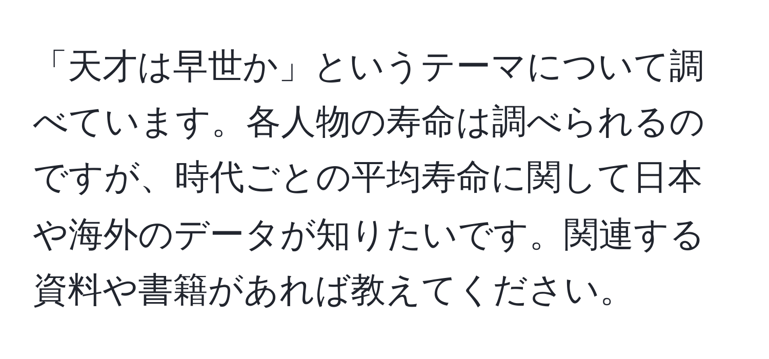 「天才は早世か」というテーマについて調べています。各人物の寿命は調べられるのですが、時代ごとの平均寿命に関して日本や海外のデータが知りたいです。関連する資料や書籍があれば教えてください。