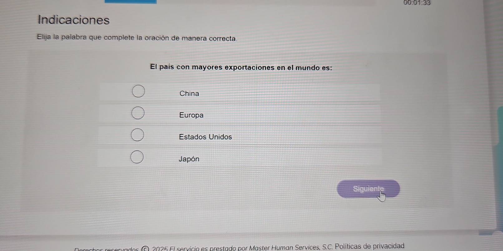 00:01:33 
Indicaciones
Elija la palabra que complete la oración de manera correcta.
El país con mayores exportaciones en el mundo es:
China
Europa
Estados Unidos
Japón
Siguiente
O. 2025 El servicio es prestado por Master Human Services, S.C. Políticas de privacidad