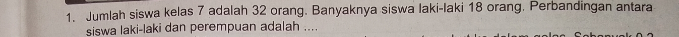 Jumlah siswa kelas 7 adalah 32 orang. Banyaknya siswa laki-laki 18 orang. Perbandingan antara 
siswa laki-laki dan perempuan adalah ....