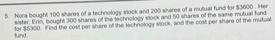 Nora bought 100 shares of a technology stock and 200 shares of a mutual fund for $3600. Her 
sister, Erin, bought 300 shares of the technology stock and 50 shares of the same mutual fund 
for $5300. Find the cost per share of the technology stock, and the cost per share of the mutual 
fund.