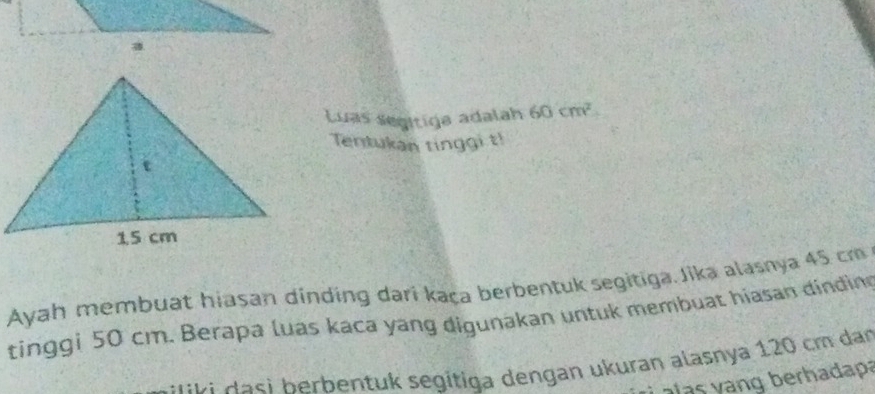 Luas segítiga adalah 60cm^2
Tentukan tinggi t! 
Ayah membuat hiasan dinding dari kaça berbentuk segitiga. Jika alasnya 45 cm
tinggi 50 cm. Berapa luas kaca yang digunakan untuk membuat hiasan dinding 
* ki a h erbentuk segitiga dengan ukuran alasnya 120 cm dan 
a a s y ang berhadapa