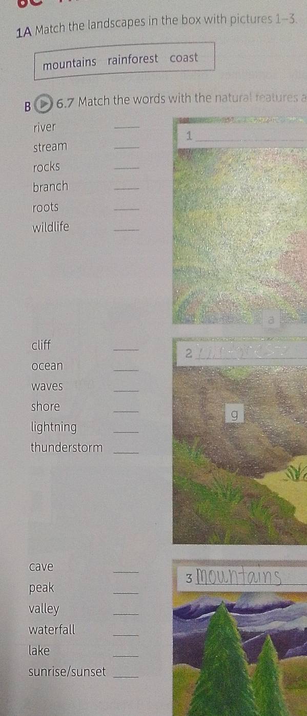 1A Match the landscapes in the box with pictures 1-3. 
mountains rainforest coast 
B 6.7 Match the words with the natural reatures a 
river 
_ 
_1 
stream 
_ 
rocks 
_ 
branch 
_ 
roots 
_ 
wildlife 
_ 
a 
cliff 
_ 
_2 
ocean 
_ 
waves 
_ 
shore 
_ 
lightning 
_ 
thunderstorm 
_ 
cave 
_ 
_ 
3mountair 
peak 
valley 
_ 
waterfall 
_ 
lake 
_ 
sunrise/sunset_