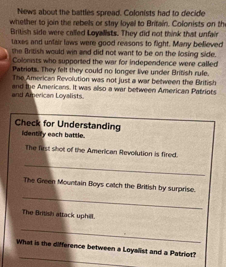 News about the battles spread. Colonists had to decide 
whether to join the rebels or stay loyal to Britain. Colonists on th 
British side were called Loyalists. They did not think that unfair 
taxes and unfair laws were good reasons to fight. Many believed 
the British would win and did not want to be on the losing side. 
Colonists who supported the war for independence were called 
Patriots. They felt they could no longer live under British rule. 
The American Revolution was not just a war between the British 
and the Americans. It was also a war between American Patriots 
and American Loyalists. 
Check for Understanding 
Identify each battle. 
The first shot of the American Revolution is fired. 
_ 
The Green Mountain Boys catch the British by surprise. 
_ 
The British attack uphill. 
_ 
_ 
What is the difference between a Loyalist and a Patriot?