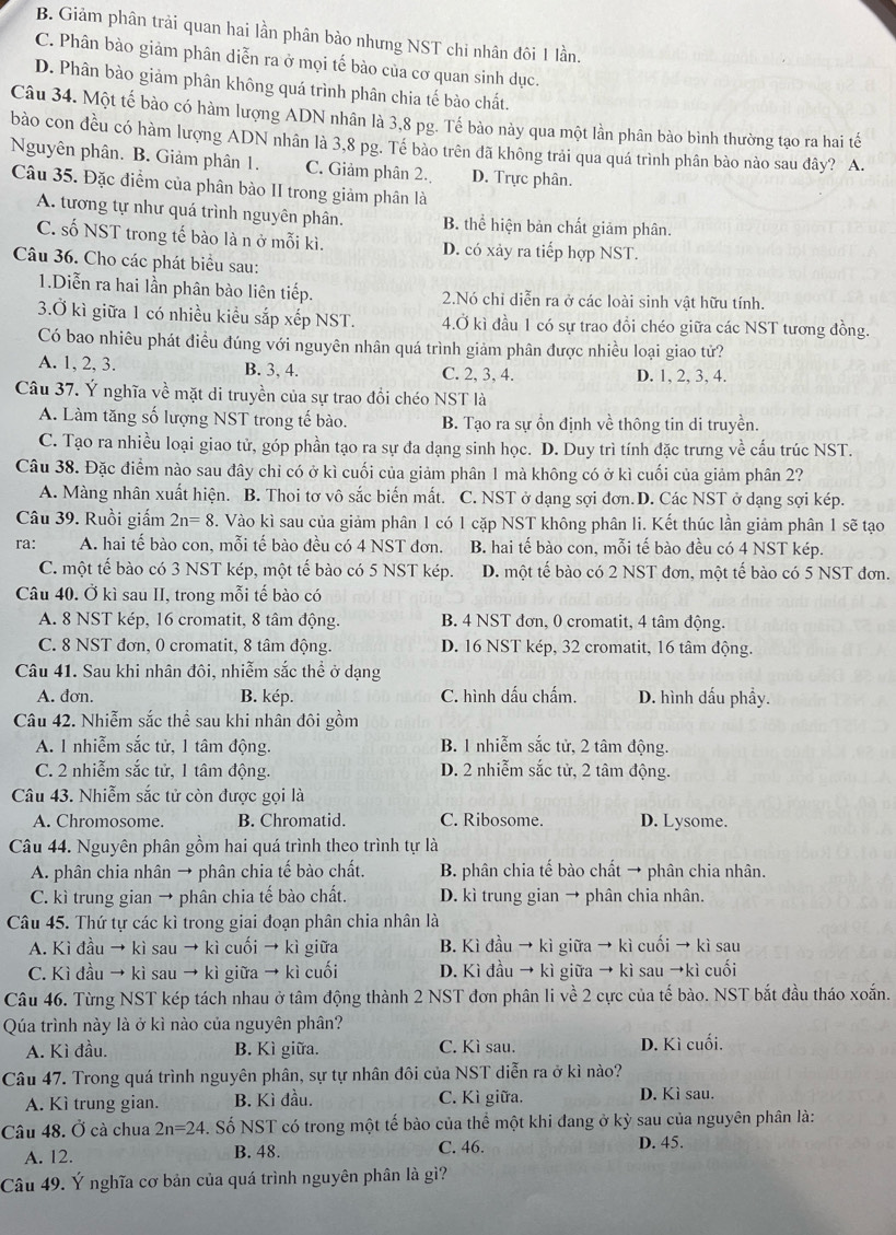 B. Giảm phân trải quan hai lần phân bảo nhưng NST chi nhân đôi 1 lần.
C. Phân bào giảm phân diễn ra ở mọi tế bào của cơ quan sinh dục.
D. Phân bào giảm phân không quá trình phân chia tế bào chất.
Câu 34. Một tế bào có hàm lượng ADN nhân là 3,8 pg. Tế bào này qua một lần phân bào bình thường tạo ra hai tế
bào con đều có hàm lượng ADN nhân là 3,8 pg. Tề bào trên đã không trải qua quá trình phân bào nào sau đây? A.
Nguyên phân. B. Giảm phân 1. C. Giảm phân 2. D. Trực phân.
Câu 35. Đặc điểm của phân bào II trong giảm phân là
A. tương tự như quá trình nguyên phân. B. thể hiện bản chất giảm phân.
C. số NST trong tế bào là n ở mỗi kì. D. có xảy ra tiếp hợp NST.
Câu 36. Cho các phát biểu sau:
1.Diễn ra hai lần phân bào liên tiếp. 2.Nó chỉ diễn ra ở các loài sinh vật hữu tính.
3.Ở kì giữa 1 có nhiều kiểu sắp xếp NST. 4.Ở kì đầu 1 có sự trao đổi chéo giữa các NST tương đồng.
Có bao nhiêu phát điều đúng với nguyên nhân quá trình giảm phân được nhiều loại giao tử?
A. 1, 2, 3. B. 3, 4. C. 2, 3, 4. D. 1, 2, 3, 4.
Câu 37. Ý nghĩa về mặt di truyền của sự trao đổi chéo NST là
A. Làm tăng số lượng NST trong tế bào. B. Tạo ra sự ổn định về thông tin di truyền.
C. Tạo ra nhiều loại giao tử, góp phần tạo ra sự đa dạng sinh học. D. Duy trì tính đặc trưng về cấu trúc NST.
Câu 38. Đặc điểm nào sau đây chỉ có ở kì cuối của giảm phân 1 mà không có ở kì cuối của giảm phân 2?
A. Màng nhân xuất hiện. B. Thoi tơ vô sắc biến mất. C. NST ở dạng sợi đơn. D. Các NST ở dạng sợi kép.
Câu 39. Ruồi giấm 2n=8. Vào kì sau của giảm phân 1 có 1 cặp NST không phân li. Kết thúc lần giảm phân 1 sẽ tạo
ra: A. hai tế bào con, mỗi tế bào đều có 4 NST đơn. B. hai tế bào con, mỗi tế bào đều có 4 NST kép.
C. một tế bào có 3 NST kép, một tế bào có 5 NST kép. D. một tế bào có 2 NST đơn, một tế bào có 5 NST đơn.
Câu 40. Ở kì sau II, trong mỗi tế bào có
A. 8 NST kép, 16 cromatit, 8 tâm động. B. 4 NST đơn, 0 cromatit, 4 tâm động.
C. 8 NST đơn, 0 cromatit, 8 tâm động. D. 16 NST kép, 32 cromatit, 16 tâm động.
Câu 41. Sau khi nhân đôi, nhiễm sắc thể ở dạng
A. đơn. B. kép. C. hình dấu chấm. D. hình dấu phầy.
Câu 42. Nhiễm sắc thể sau khi nhân đôi gồm
A. 1 nhiễm sắc tử, 1 tâm động. B. 1 nhiễm sắc tử, 2 tâm động.
C. 2 nhiễm sắc tử, 1 tâm động. D. 2 nhiễm sắc tử, 2 tâm động.
Câu 43. Nhiễm sắc tử còn được gọi là
A. Chromosome B. Chromatid. C. Ribosome. D. Lysome.
Câu 44. Nguyên phân gồm hai quá trình theo trình tự là
A. phân chia nhân → phân chia tế bào chất. B. phân chia tế bào chất → phân chia nhân.
C. kì trung gian → phân chia tế bào chất. D. kì trung gian → phân chia nhân.
Câu 45. Thứ tự các kì trong giai đoạn phân chia nhân là
A. Kì đầu → kì sau → kì cuối → kì giữa B. Kì đầu → kì giữa → kì cuối → kì sau
C. Kì đầu → kì sau → kì giữa → kì cuối D. Kì đầu → kì giữa → kì sau →kì cuối
Câu 46. Từng NST kép tách nhau ở tâm động thành 2 NST đơn phân li về 2 cực của tế bào. NST bắt đầu tháo xoắn.
Qúa trình này là ở kì nào của nguyên phân?
A. Kì đầu. B. Kì giữa. C. Kì sau. D. Kì cuối.
Câu 47. Trong quá trình nguyên phân, sự tự nhân đôi của NST diễn ra ở kì nào?
A. Kì trung gian. B. Kì đầu. C. Kì giữa. D. Kì sau.
Câu 48. Ở cà chua 2n=24 S. Số NST có trong một tế bào của thể một khi đang ở kỳ sau của nguyên phân là:
A. 12. B. 48. C. 46. D. 45.
Câu 49. Ý nghĩa cơ bản của quá trình nguyên phân là gì?