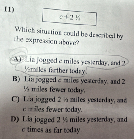 c+21/2
Which situation could be described by
the expression above?
A) Lia jogged c miles yesterday, and 2
½miles farther today.
B) Lia jogged c miles yesterday, and 2
½ miles fewer today.
C) Lia jogged 2 ½ miles yesterday, and
c miles fewer today.
D) Lia jogged 2 ½ miles yesterday, and
c times as far today.