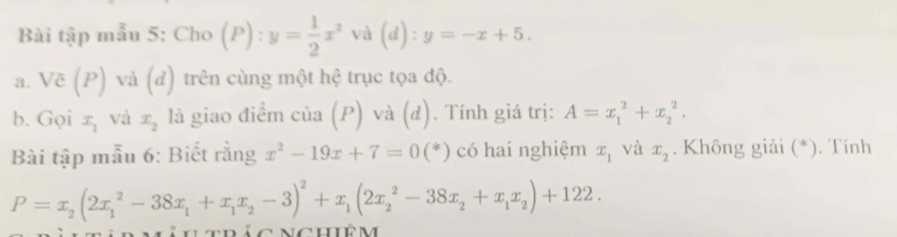 Bài tập mẫu 5: Cho (P):y= 1/2 x^2 và d): y=-x+5. 
a. Voverline c(P) và (đ) trên cùng một hệ trục tọa độ. 
b. Gọi x_1 và x_2 là giao điểm cia(P) và (d). Tính giá trị: A=x_1^(2+x_2^2. 
Bài tập mẫu 6: Biết rằng x^2)-19x+7=0(*) có hai nghiệm x_1 và x_2. Không giải (*). Tính
P=x_2(2x_1^(2-38x_1)+x_1x_2-3)^2+x_1(2x_2^(2-38x_2)+x_1x_2)+122.