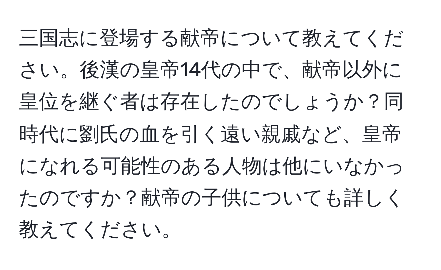 三国志に登場する献帝について教えてください。後漢の皇帝14代の中で、献帝以外に皇位を継ぐ者は存在したのでしょうか？同時代に劉氏の血を引く遠い親戚など、皇帝になれる可能性のある人物は他にいなかったのですか？献帝の子供についても詳しく教えてください。