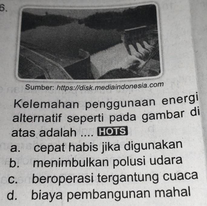 Sumber: https://disk.mediaindon
Kelemahan penggunaan energi
alternatif seperti pada gambar di
atas adalah .... HOTS
a. cepat habis jika digunakan
b. menimbulkan polusi udara
c. beroperasi tergantung cuaca
d. biaya pembangunan mahal