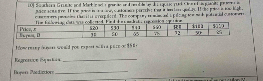 Southern Granite and Marble sells granite and marble by the square yard. One of its granite patterns is 
price sensitive. If the price is too low, customers perceive that it has less quality. If the price is too high, 
customers perceive that it is overpriced. The company conducted a pricing test with potential customers. 
How many buyers would you expect with a price of $50? 
Regression Equation:_ 
Buyers Prediction: 
_ 
miler per gallon M