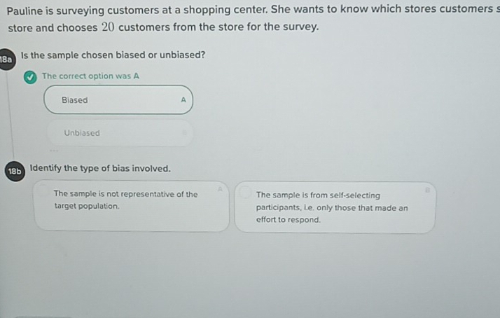 Pauline is surveying customers at a shopping center. She wants to know which stores customers s
store and chooses 20 customers from the store for the survey.
18a Is the sample chosen biased or unbiased?
a The correct option was A
Biased A
Unbiased
18b Identify the type of bias involved.
The sample is not representative of the A The sample is from self-selecting B
target population. participants, ie. only those that made an
effort to respond.