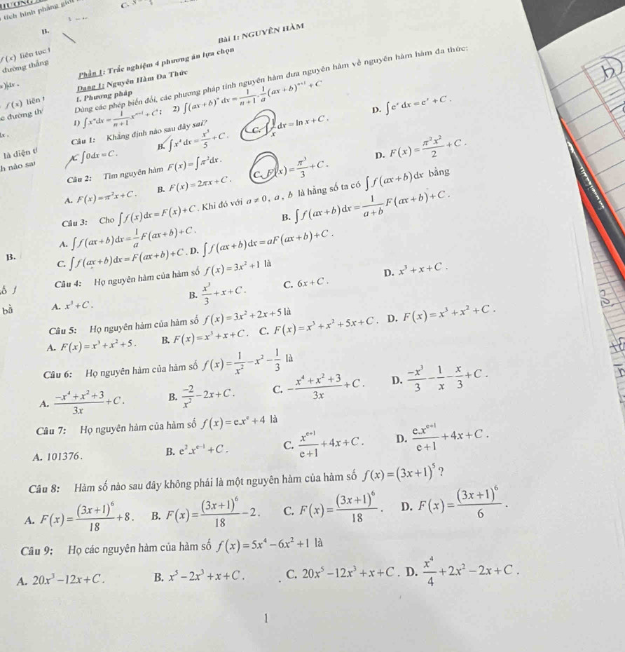 tích hình phảng giới
C. s^1

B.
Bài 1: nguyên hàm
f(x) liên tục f
đường thắng
x )(ix .  Phần 1: Trắc nghiệm 4 phương án lựa chọn
Dang 1; Nguyên Hàm Đa Thức
c đường th Dùng các phép biển đổi, các phương pháp tính nguyên hàm đưa nguyên hàm về nguyên hàm hàm đa thức
f(x) liên 1. Phương pháp ∈t (ax+b)^ndx= 1/n+1 . 1/a (ax+b)^n+1+C
1) ∈t x^ndx= 1/n+1 x^(n+1)+C; 2)
D. ∈t e^xdx=e^x+C.
x .
CC^ dx=ln x+C.
là diện tí Cầu 1: Khẳng định nào sau đây sai?
h nào sa AC∈t 0dx=C. B. ∈t x^4dx= x^3/5 +C.
Câu 2: Tìm nguyên hàm F(x)=∈t π^2dx.
D.
A. F(x)=π^2x+C. B. F(x)=2π x+C. C.F(x)= π^3/3 +C. F(x)= π^2x^2/2 +C.
Cầu 3: Cho∈t f(x)dx=F(x)+C * Khi đó với a!= 0 ,a , b là hằng số ta có ∈t f(ax+b)dx
bằng
B. ∈t f(ax+b)dx= 1/a+b F(ax+b)+C.
A. ∈t f(ax+b)dx= 1/a F(ax+b)+C.
B. ∈t f(ax+b)dx=F(ax+b)+C , D. ∈t f(ax+b)dx=aF(ax+b)+C.
C.
Câu 4: Họ nguyên hàm của hàm số f(x)=3x^2+11 À
B.  x^3/3 +x+C. C. 6x+C. D. x^3+x+C.
A. x^3+C. .D.
Câu 5: Họ nguyên hàm của hàm số f(x)=3x^2+2x+5 là
A. F(x)=x^3+x^2+5. B. F(x)=x^3+x+C C. F(x)=x^3+x^2+5x+C F(x)=x^3+x^2+C.
Câu 6: Họ nguyên hàm của hàm số f(x)= 1/x^2 -x^2- 1/3  v
A.  (-x^4+x^2+3)/3x +C. B.  (-2)/x^2 -2x+C. C. - (x^4+x^2+3)/3x +C. D.  (-x^3)/3 - 1/x - x/3 +C.
Câu 7: Họ nguyên hàm của hàm số f(x)=ex°+4 là
A. 101376 .
B. e^2x^(e-1)+C. C.  (x^(e+1))/e+1 +4x+C. D.  (e.x^(e+1))/e+1 +4x+C.
Câu 8: Hàm số nào sau đây không phải là một nguyên hàm của hàm số f(x)=(3x+1)^5 ?
A. F(x)=frac (3x+1)^618+8. B. F(x)=frac (3x+1)^618-2. C. F(x)=frac (3x+1)^618. D. F(x)=frac (3x+1)^66.
Câu 9: Họ các nguyên hàm của hàm số f(x)=5x^4-6x^2+11a
A. 20x^3-12x+C. B. x^5-2x^3+x+C. C. 20x^5-12x^3+x+C. D.  x^4/4 +2x^2-2x+C.