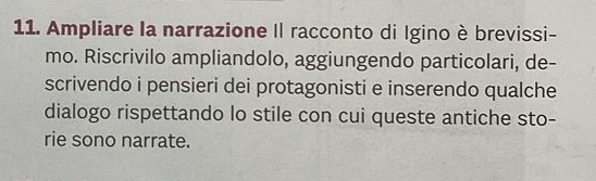 Ampliare la narrazione Il racconto di Igino è brevissi- 
mo. Riscrivilo ampliandolo, aggiungendo particolari, de- 
scrivendo i pensieri dei protagonisti e inserendo qualche 
dialogo rispettando lo stile con cui queste antiche sto- 
rie sono narrate.