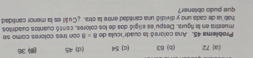 (a) 72 (b) 63 (c) 54 (d) 45 (3) 36
Problema 45. Ana coloreó la cuadr'ícula de 8* 8 con tres colores como se
muestra en la figura. Despu'es eligió dos de los colores, contó cuantos cuadritos
hab'a de cada uno y dividió una cantidad entre la otra. ¿Cuál es la menor cantidad
que pudo obtener?