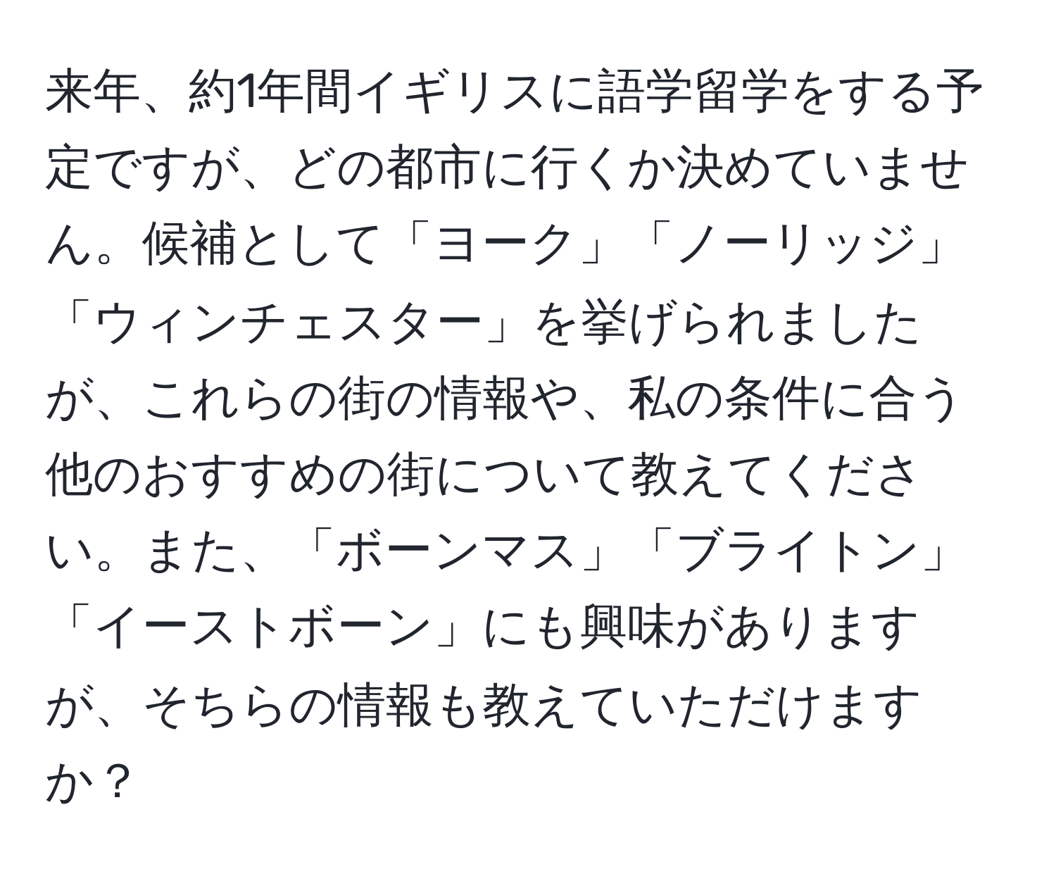 来年、約1年間イギリスに語学留学をする予定ですが、どの都市に行くか決めていません。候補として「ヨーク」「ノーリッジ」「ウィンチェスター」を挙げられましたが、これらの街の情報や、私の条件に合う他のおすすめの街について教えてください。また、「ボーンマス」「ブライトン」「イーストボーン」にも興味がありますが、そちらの情報も教えていただけますか？