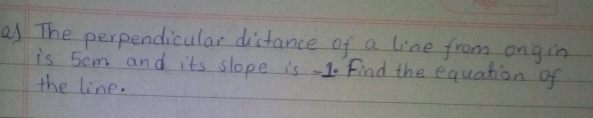 The perpendicular distance of a line from ongin 
is 5om and its slope is -1. Find the equation of 
the line.