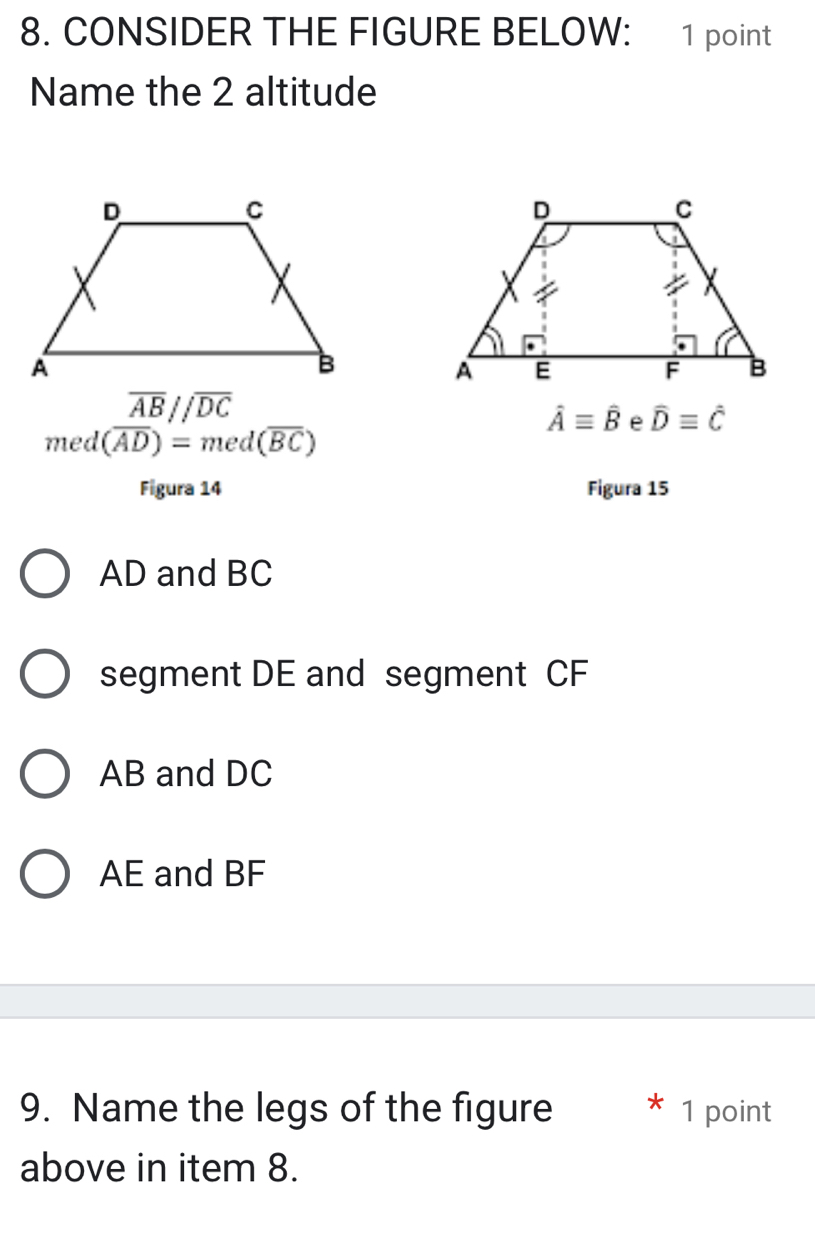 CONSIDER THE FIGURE BELOW: 1 point
Name the 2 altitude
overline AB//overline DC
hat Aequiv hat B widehat Dequiv widehat C
med (overline AD)=med(overline BC)
Figura 14 Figura 15
AD and BC
segment DE and segment CF
AB and DC
AE and BF
9. Name the legs of the figure 1 point
above in item 8.