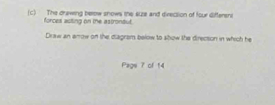 The drawing below snows the size and direcsion of four differeni 
forces acting on the astrontut. 
Draw an arrow on the diagram below to show the direction in which he 
Page 7 of 14