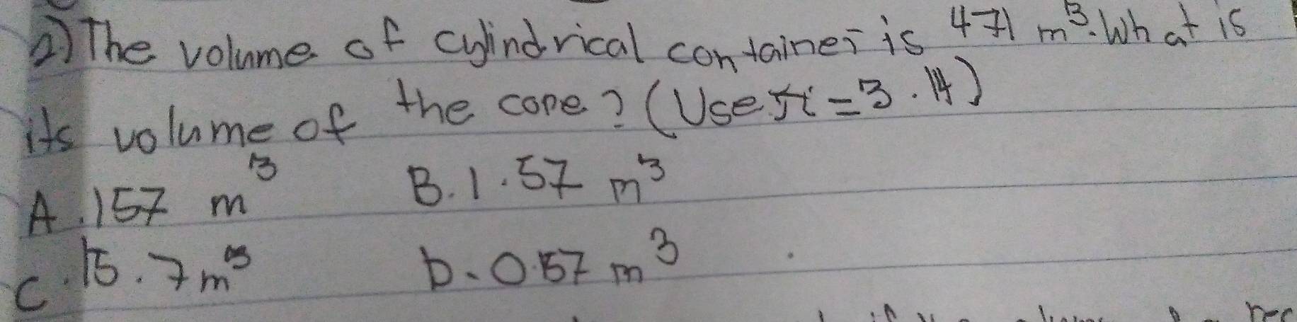 The volume of cyindrical container is 4- m^3. What is
its volume of the core? (Usest =3.14)
A. 157m^3
B. 1.57m^3
C 15.7m^3
D. 0.57m^3