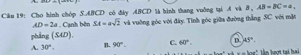 A
Câu 19: Cho hình chóp S. ABCD có đảy ABCD là hình thang vuông tại A và B, AB=BC=a,
AD=2a. Cạnh bên SA=asqrt(2) và vuông góc với đảy. Tính góc giữa đường thẳng SC với mặt
phẳng (SAD).
A. 30°. B. 90°. C. 60°. D. 45°.
10a^3 v= log" lần lượt tại hai