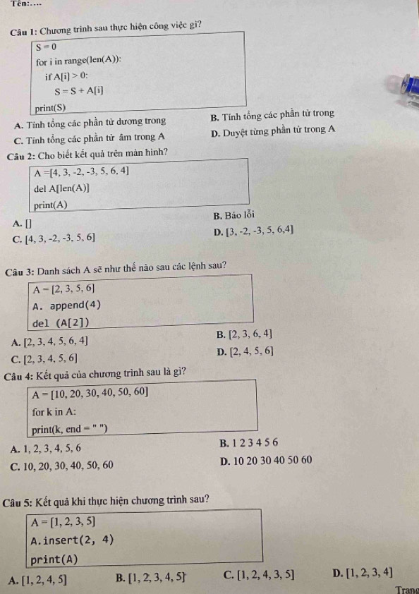 Tên:....
Câu 1: Chương trình sau thực hiện công việc gì?
S=0
for i in range(len(A)):
if A[i]>0.
S=S+A[i]
print(S)
A. Tính tổng các phần tử dương trong B. Tính tổng các phần tử trong
C. Tính tổng các phần tử âm trong A D. Duyệt từng phần tử trong A
Câu 2: Cho biết kết quả trên màn hình?
A=[4,3,-2,-3,5,6,4]
del A[len(A)]
print(A)
B. Báo lỗi
A. []
D. [3,-2,-3,5,6,4]
C. [4,3,-2,-3,5,6]
Câu 3: Danh sách A sẽ như thế nào sau các lệnh sau?
A=[2,3,5,6]
A. append(4)
del (A[2])
B. [2,3,6,4]
A.  2,3,4,5,6,4
D. [2,4,5,6]
C. [2,3,4,5,6]
Câu 4: Kết quả của chương trình sau là gì?
A=[10,20,30,40,50,60]
for k in A:
print(k, end = " ")
A. 1, 2, 3, 4, 5, 6 B. 1 2 3 4 5 6
C. 10, 20, 30, 40, 50, 60 D. 10 20 30 40 50 60
Câu 5: Kết quả khi thực hiện chương trình sau?
A= 1,2,3,5
A.insert (2,4)
print(A)
A. [1,2,4,5] B. [1,2,3,4,5] C. [1,2,4,3,5] D. [1,2,3,4]
Trang