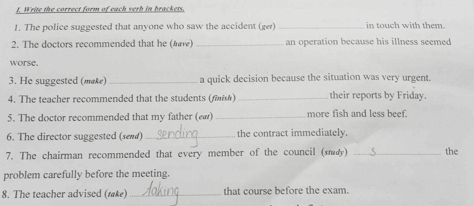 Write the correct form of each verb in brackets. 
1. The police suggested that anyone who saw the accident (ge) _in touch with them. 
2. The doctors recommended that he (аνε) _an operation because his illness seemed 
worse. 
3. He suggested (make) _a quick decision because the situation was very urgent. 
4. The teacher recommended that the students (finish)_ 
their reports by Friday. 
5. The doctor recommended that my father (£ ₄)_ 
more fish and less beef. 
6. The director suggested (send) _the contract immediately. 
7. The chairman recommended that every member of the council (study) _the 
problem carefully before the meeting. 
8. The teacher advised (t@ke) _that course before the exam.