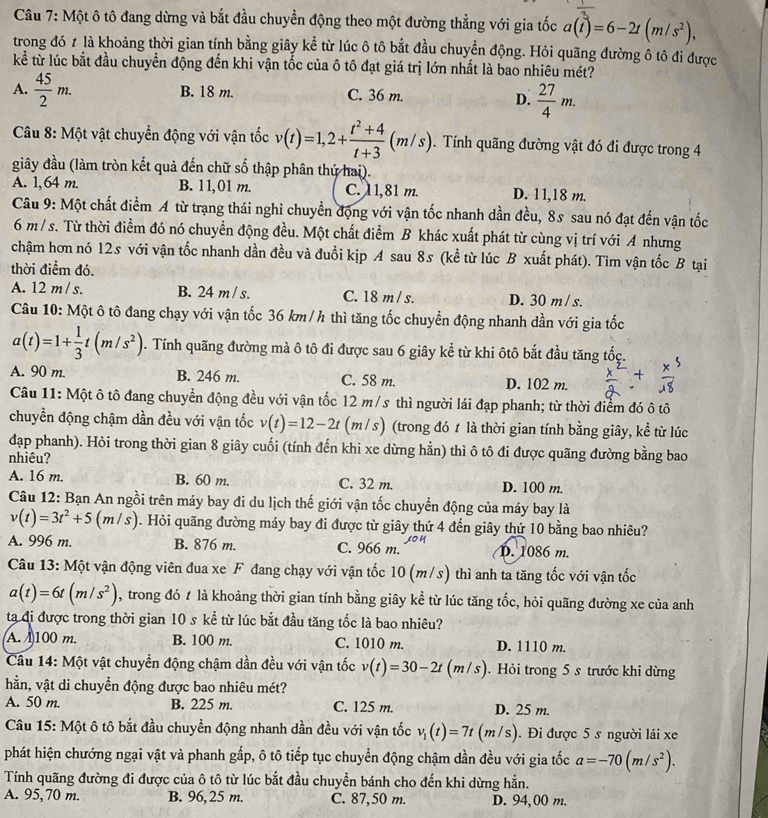 Một ô tô đang dừng và bắt đầu chuyển động theo một đường thẳng với gia tốc a(t)=6-2t(m/s^2),
trong đó ≠ là khoảng thời gian tính bằng giây kể từ lúc ô tô bắt đầu chuyển động. Hỏi quãng đường ô tô đi được
kể từ lúc bắt đầu chuyển động đến khi vận tốc của ô tô đạt giá trị lớn nhất là bao nhiêu mét?
A.  45/2 m. B. 18 m. C. 36 m.
D.  27/4 m.
Câu 8: Một vật chuyển động với vận tốc v(t)=1,2+ (t^2+4)/t+3 (m/s).  Tính quãng đường vật đó đi được trong 4
giây đầu (làm tròn kết quả đến chữ số thập phân thứ hai).
A. 1,64 m. B. 11,01 m. C. 11,81 m. D. 11,18 m.
Câu 9: Một chất điểm A từ trạng thái nghi chuyển động với vận tốc nhanh dần đều, 8s sau nó đạt đến vận tốc
6 m / s. Từ thời điểm đó nó chuyển động đều. Một chất điểm B khác xuất phát từ cùng vị trí với A nhưng
chậm hơn nó 12s với vận tốc nhanh dần đều và đuổi kịp A sau 8s (kể từ lúc B xuất phát). Tìm vận tốc B tại
thời điểm đó.
A. 12 m / s. B. 24 m /s. C. 18 m / s. D. 30 m / s.
Câu 10: Một ô tô đang chạy với vận tốc 36 km / h thì tăng tốc chuyển động nhanh dần với gia tốc
a(t)=1+ 1/3 t(m/s^2). Tính quãng đường mà ô tô đi được sau 6 giây kể từ khi ôtô bắt đầu tăng tốc.
A. 90 m. B. 246 m. C. 58 m. D. 102 m.
Câu 11: Một ô tô đang chuyển động đều với vận tốc 12 m/s thì người lái đạp phanh; từ thời điểm đó ô tô
chuyền động chậm dần đều với vận tốc v(t)=12-2t (m/s) (trong đó t là thời gian tính bằng giây, kể từ lúc
đạp phanh). Hỏi trong thời gian 8 giây cuối (tính đến khi xe dừng hẳn) thì ô tô đi được quãng đường bằng bao
nhiêu?
A. 16 m. B. 60 m. C. 32 m. D. 100 m.
Câu 12: Bạn An ngồi trên máy bay đi du lịch thế giới vận tốc chuyển động của máy bay là
v(t)=3t^2+5(m/s) *. Hỏi quãng đường máy bay đi được từ giây thứ 4 đến giây thứ 10 bằng bao nhiêu?
A. 996 m. B. 876 m. C. 966 m. JOY D. 1086 m.
Câu 13: Một vận động viên đua xe F đang chạy với vận tốc 10 (m/s) thì anh ta tăng tốc với vận tốc
a(t)=6t(m/s^2) , trong đó t là khoảng thời gian tính bằng giây kể từ lúc tăng tốc, hỏi quãng đường xe của anh
ta đi được trong thời gian 10 s kể từ lúc bắt đầu tăng tốc là bao nhiêu?
A. 1100 m. B. 100 m. C. 1010 m. D. 1110 m.
Câu 14: Một vật chuyển động chậm dần đều với vận tốc v(t)=30-2t(m/s). Hỏi trong 5 s trước khi dừng
hằn, vật di chuyển động được bao nhiêu mét?
A. 50 m. B. 225 m. C. 125 m. D. 25 m.
Câu 15: Một ô tô bắt đầu chuyền động nhanh dần đều với vận tốc v_1(t)=7t(m/s). Đi được 5 s người lái xe
phát hiện chướng ngại vật và phanh gấp, ô tô tiếp tục chuyển động chậm dần đều với gia tốc a=-70(m/s^2).
Tính quãng đường đi được của ô tô từ lúc bắt đầu chuyển bánh cho đến khi dừng hằn.
A. 95, 70 m. B. 96, 25 m. C. 87,50 m. D. 94, 00 m.