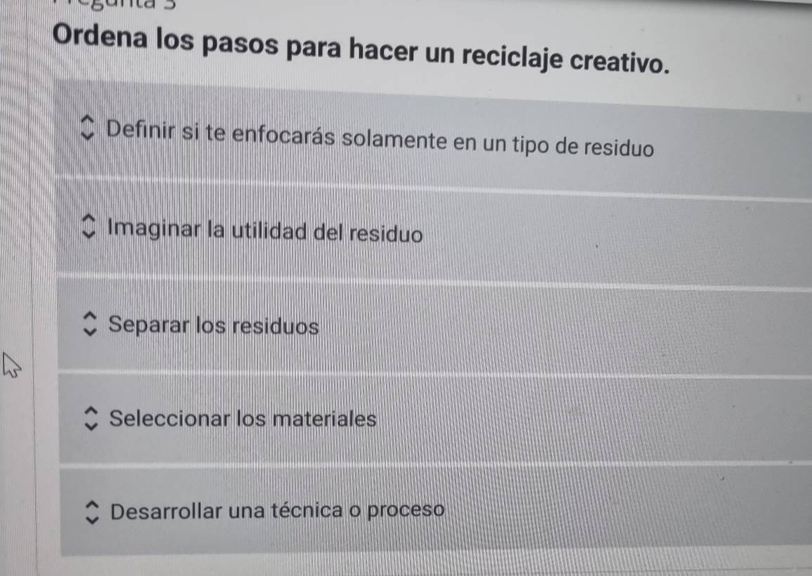 Ordena los pasos para hacer un reciclaje creativo.
Definir si te enfocarás solamente en un tipo de residuo
Imaginar la utilidad del residuo
Separar los residuos
Seleccionar los materiales
Desarrollar una técnica o proceso