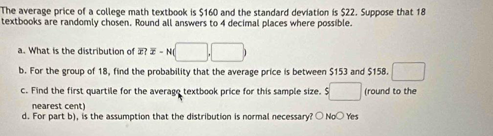 The average price of a college math textbook is $160 and the standard deviation is $22. Suppose that 18
textbooks are randomly chosen. Round all answers to 4 decimal places where possible.
a. What is the distribution of overline x?overline x-N(□ ,□ )
b. For the group of 18, find the probability that the average price is between $153 and $158. □ 
c. Find the first quartile for the averago textbook price for this sample size. $□ (round to the
nearest cent)
d. For part b), is the assumption that the distribution is normal necessary? ○ No○ Yes