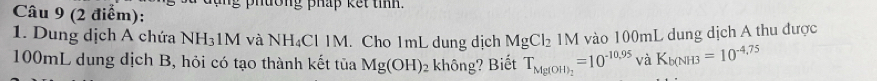 uong pháp kế t tinn . 
1. Dung dịch A chứa NH₃1M và NH₄Cl IM. Cho 1mL dung dịch MgCl_2 IM 1 vào 100mL dung dịch A thu được
100mL dung dịch B, hỏi có tạo thành kết tủa Mg(OH)_2 không? Biết T_Mg(OH)_2=10^(-10.10,9aK_b(NH3)=10^(-4,75)