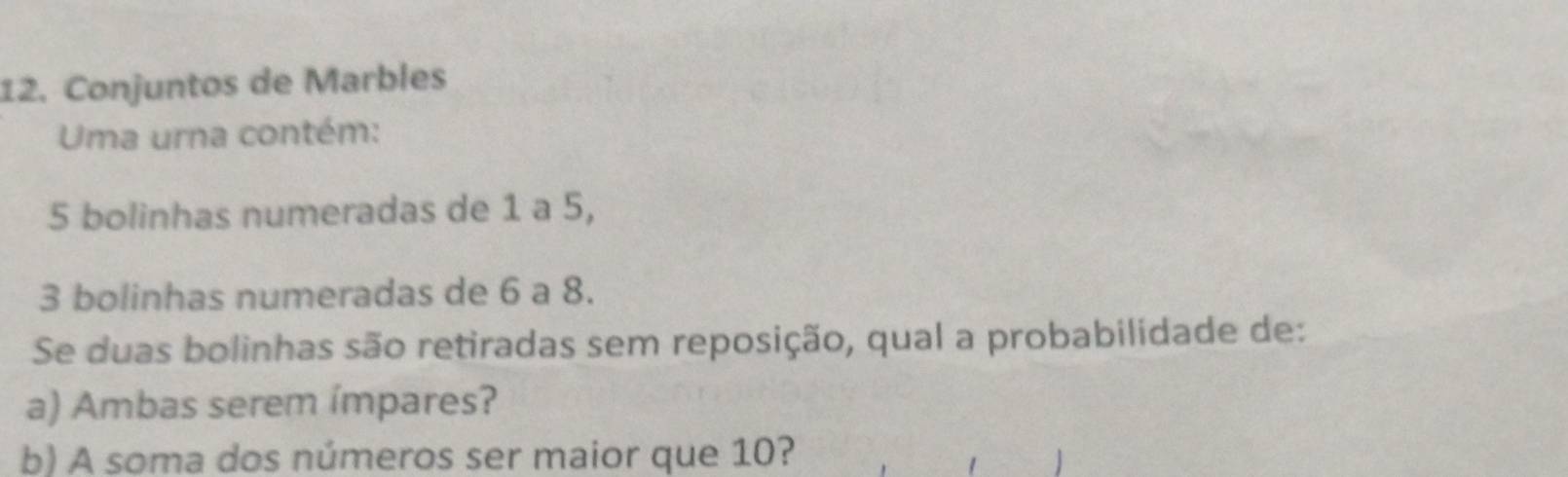 Conjuntos de Marbles 
Uma urna contém:
5 bolinhas numeradas de 1 a 5,
3 bolinhas numeradas de 6 a 8. 
Se duas bolinhas são retiradas sem reposição, qual a probabilidade de: 
a) Ambas serem ímpares? 
b) A soma dos números ser maior que 10?