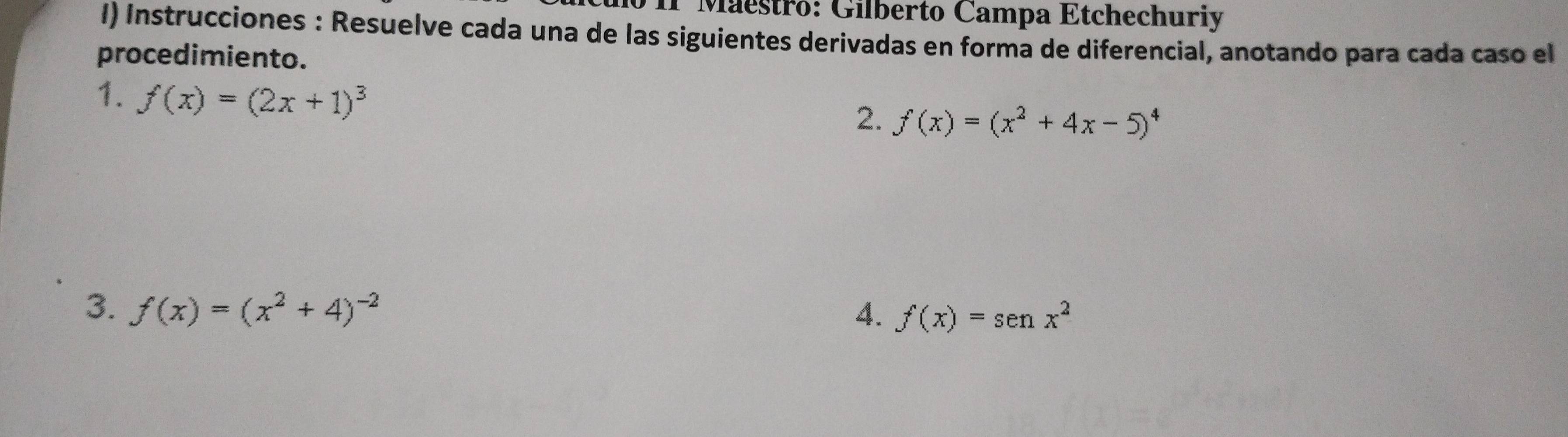 II Maestro: Gilberto Campa Etchechuriy 
I) Instrucciones : Resuelve cada una de las siguientes derivadas en forma de diferencial, anotando para cada caso el 
procedimiento. 
1. f(x)=(2x+1)^3
2. f(x)=(x^2+4x-5)^4
3. f(x)=(x^2+4)^-2 4. f(x)=sen x^2