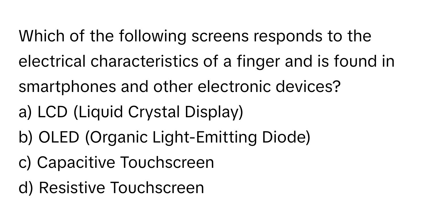 Which of the following screens responds to the electrical characteristics of a finger and is found in smartphones and other electronic devices? 

a) LCD (Liquid Crystal Display) 
b) OLED (Organic Light-Emitting Diode) 
c) Capacitive Touchscreen 
d) Resistive Touchscreen