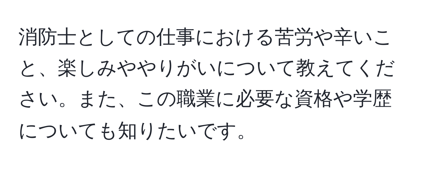 消防士としての仕事における苦労や辛いこと、楽しみややりがいについて教えてください。また、この職業に必要な資格や学歴についても知りたいです。