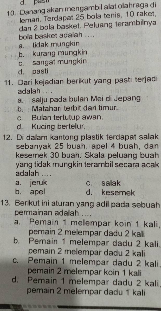 past
10. Danang akan mengambil alat olahraga di
Iemari. Terdapat 25 bola tenis, 10 raket,
dan 2 bola basket. Peluang terambilnya
bola basket adalah ....
a. tidak mungkin
b. kurang mungkin
c. sangat mungkin
d. pasti
11. Dari kejadian berikut yang pasti terjadi
adalah ...
a. salju pada bulan Mei di Jepang
b. Matahari terbit dari timur.
c. Bulan tertutup awan.
d. Kucing bertelur.
12. Di dalam kantong plastik terdapat salak
sebanyak 25 buah, apel 4 buah, dan
kesemek 30 buah. Skala peluang buah
yang tidak mungkin terambil secara acak
adalah ....
a. jeruk c. salak
b. apel d. kesemek
13. Berikut ini aturan yang adil pada sebuah
permainan adalah ....
a. Pemain 1 melempar koin 1 kali,
pemain 2 melempar dadu 2 kali
b. Pemain 1 melempar dadu 2 kali,
pemain 2 melempar dadu 2 kali
c. Pemain 1 melempar dadu 2 kali,
pemain 2 melempar koin 1 kali
d. Pemain 1 melempar dadu 2 kali,
pemain 2 melempar dadu 1 kali