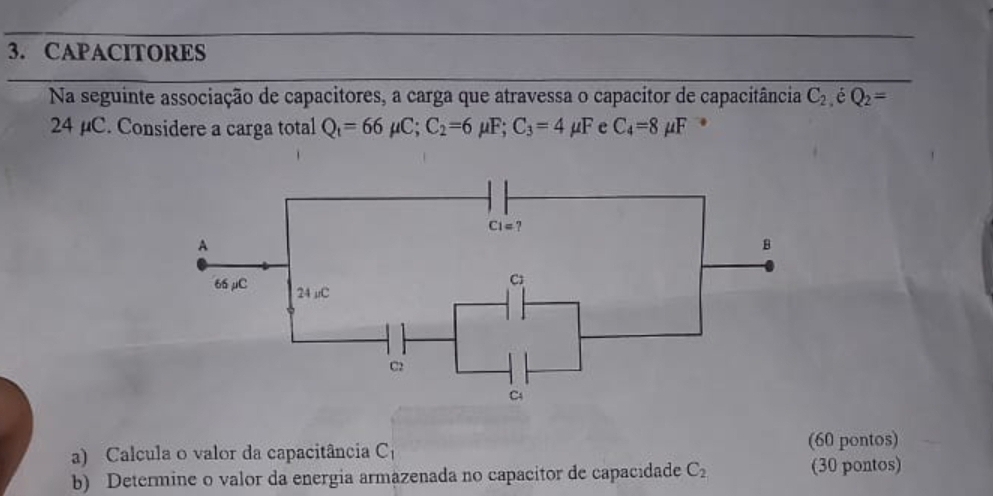 CAPACITORES
Na seguinte associação de capacitores, a carga que atravessa o capacitor de capacitância C_2 é Q_2=
24 µC. Considere a carga total Q_1=66mu C;C_2=6mu F;C_3=4mu F e C_4=8mu F 7
a) Calcula o valor da capacitância C_1 (60 pontos)
b) Determine o valor da energia armazenada no capacitor de capacidade C_2 (30 pontos)