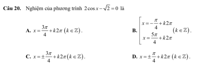 Nghiệm của phương trình 2cos x-sqrt(2)=0 là
A. x= 3π /4 +k2π (k∈ Z).
B. beginarrayl x=- π /4 +k2π  x= 5π /4 +k2π endarray.  (k∈ Z).
C. x=±  3π /4 +k2π (k∈ Z). x=±  π /4 +k2π (k∈ Z). 
D.