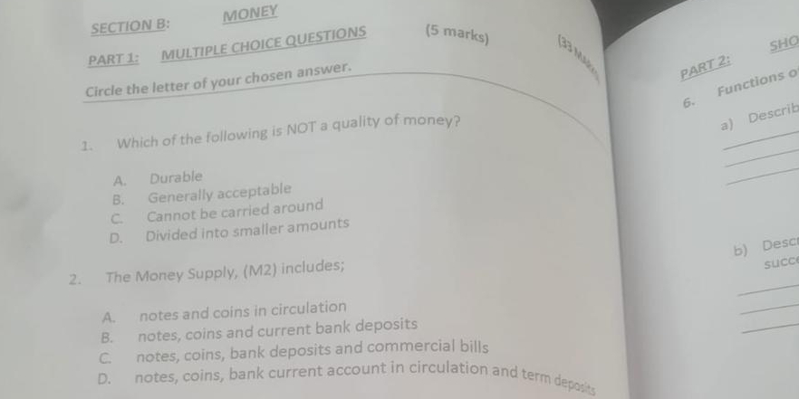 MONEY
SHO
PART 1: MULTIPLE CHOICE QUESTIONS (5 marks) 33 M PART 2:
Circle the letter of your chosen answer.
6. Functions o
_
_
1. Which of the following is NOT a quality of money?
a) Describ
A. Durable
_
B. Generally acceptable
C. Cannot be carried around
D. Divided into smaller amounts
b) Desc
2. The Money Supply, (M2) includes;
succe
_
_
_
A. notes and coins in circulation
B. notes, coins and current bank deposits
C. notes, coins, bank deposits and commercial bills
D. notes, coins, bank current account in circulation and term deposits