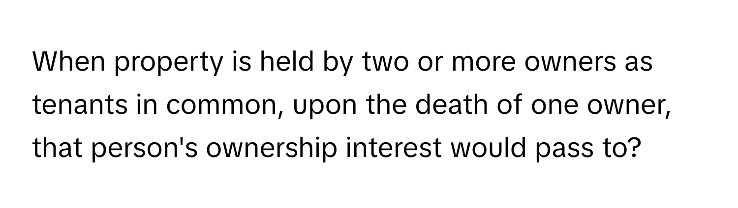 When property is held by two or more owners as tenants in common, upon the death of one owner, that person's ownership interest would pass to?